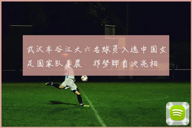 武汉车谷江大六名球员入选中国女足国家队姜晨璟邓梦晔首次亮相