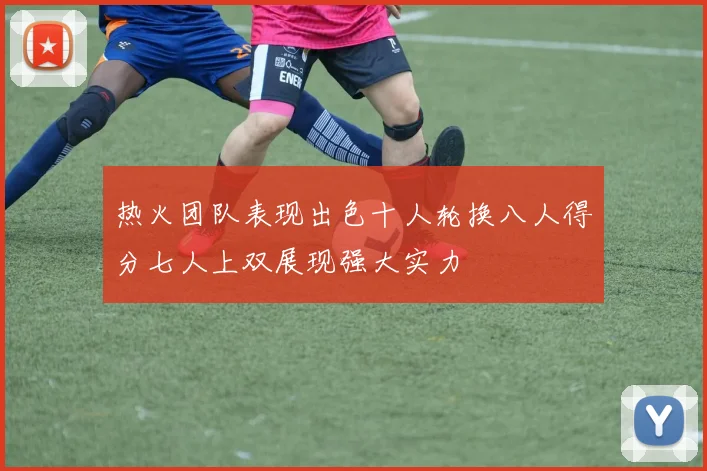 热火团队表现出色十人轮换八人得分七人上双展现强大实力