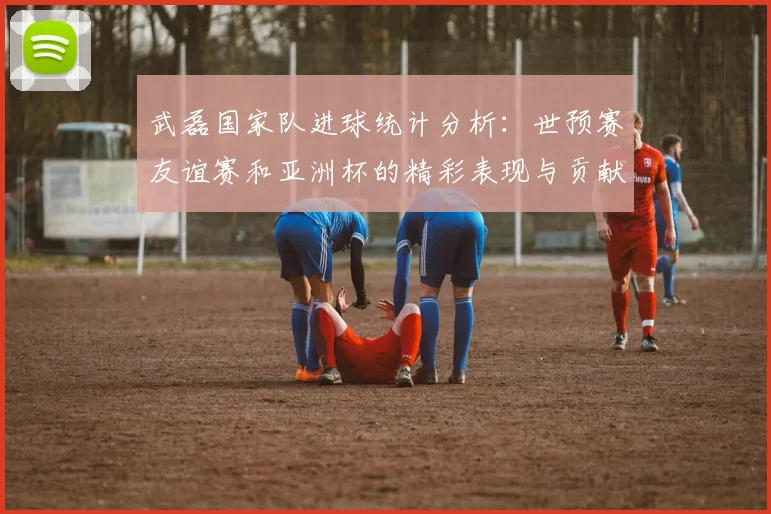 武磊国家队进球统计分析：世预赛友谊赛和亚洲杯的精彩表现与贡献