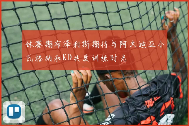 休赛期布泽利斯期待与阿夫迪亚小瓦格纳和KD共度训练时光