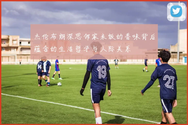 杰伦布朗深思邻家米饭的香味背后蕴含的生活哲学与人际关系