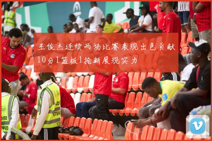 王俊杰连续两场比赛表现出色贡献10分1篮板1抢断展现实力