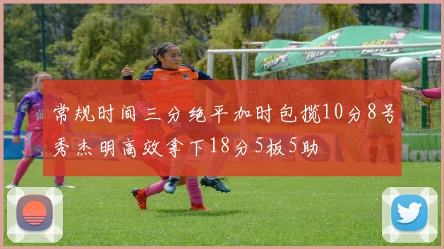 常规时间三分绝平加时包揽10分8号秀杰明高效拿下18分5板5助