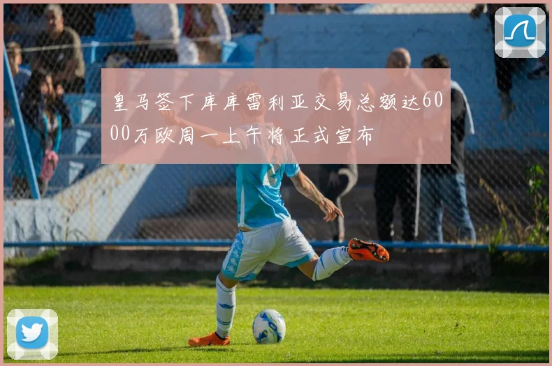 皇马签下库库雷利亚交易总额达6000万欧周一上午将正式宣布