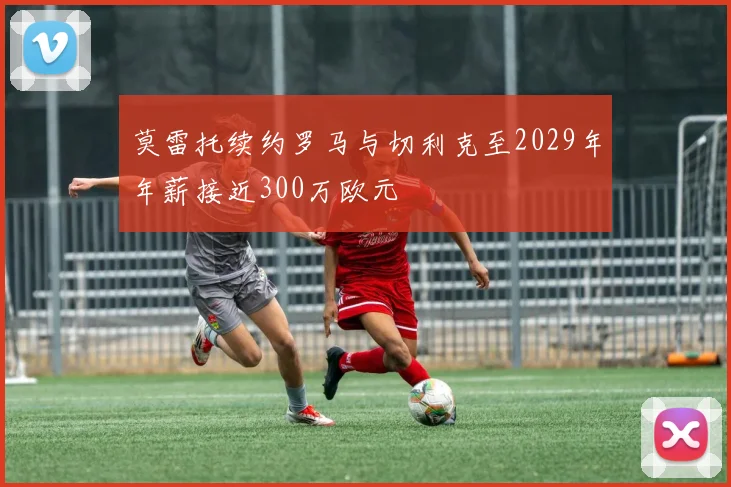 莫雷托续约罗马与切利克至2029年年薪接近300万欧元