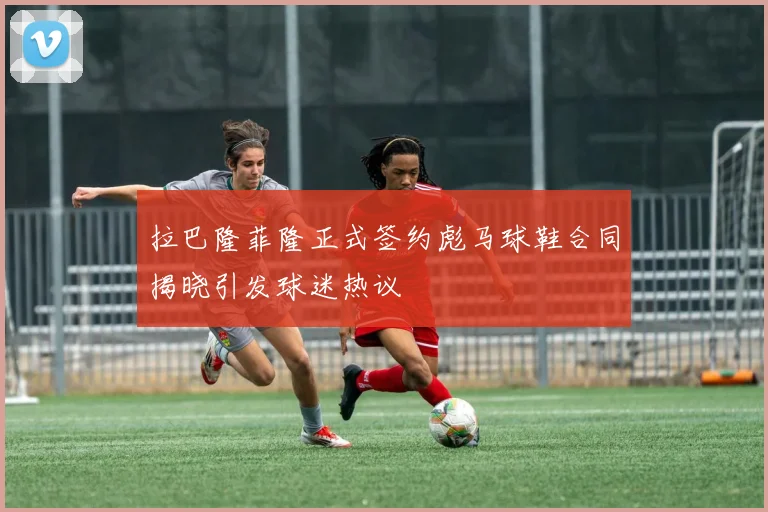 拉巴隆菲隆正式签约彪马球鞋合同揭晓引发球迷热议
