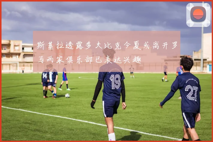 斯基拉透露多夫比克今夏或离开罗马两家俱乐部已表达兴趣