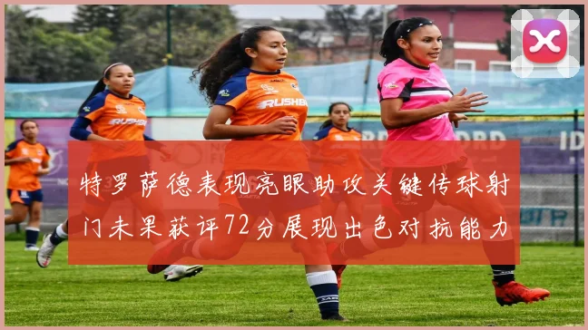 特罗萨德表现亮眼助攻关键传球射门未果获评72分展现出色对抗能力