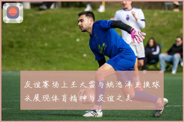 友谊赛场上王大雷与姚浩洋互换球衣展现体育精神与友谊之美