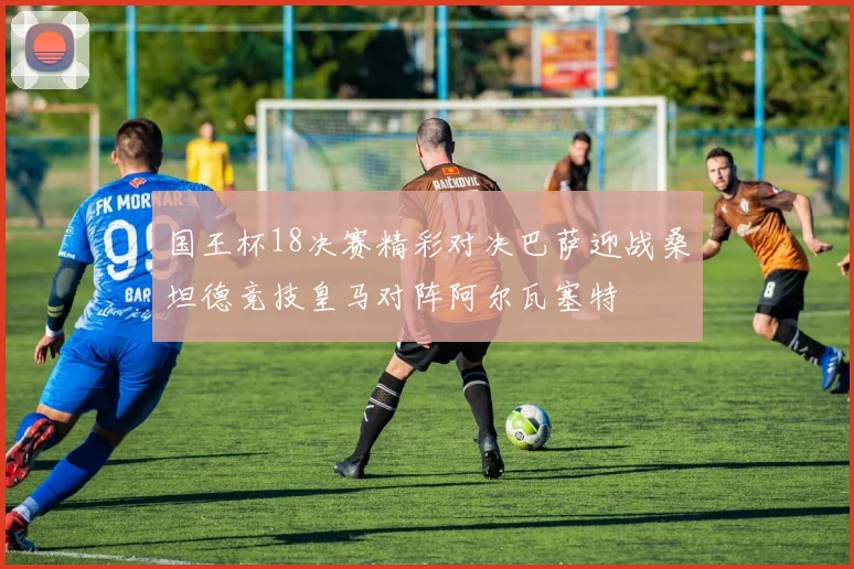 国王杯18决赛精彩对决巴萨迎战桑坦德竞技皇马对阵阿尔瓦塞特