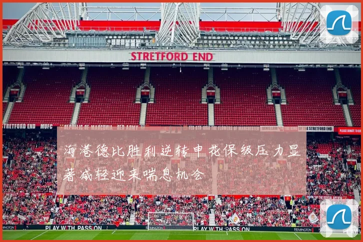海港德比胜利逆转申花保级压力显著减轻迎来喘息机会