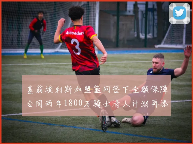 基翁埃利斯加盟篮网签下全额保障合同两年1800万骑士清人计划再添新动态