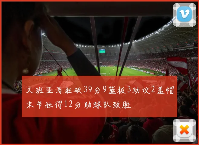 文班亚马狂砍39分9篮板3助攻2盖帽末节独得12分助球队致胜