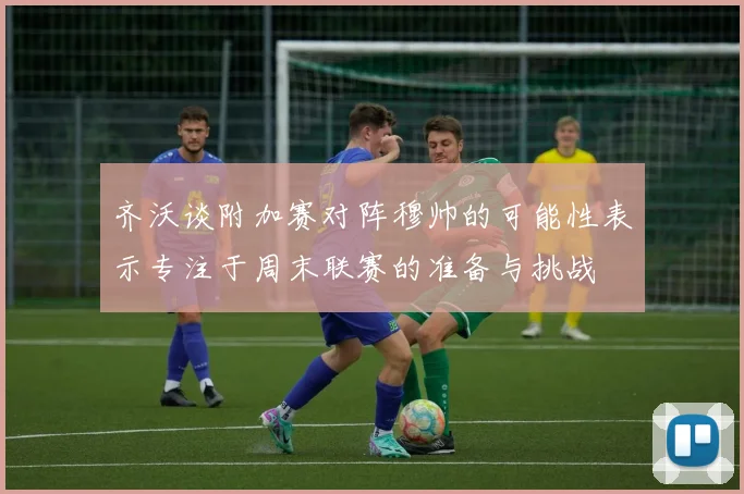 齐沃谈附加赛对阵穆帅的可能性表示专注于周末联赛的准备与挑战