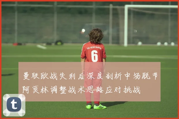 曼联欧战失利后深度剖析中场脱节阿莫林调整战术思路应对挑战
