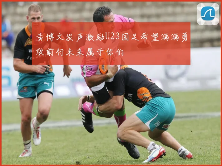 黄博文发声激励U23国足希望满满勇敢前行未来属于你们