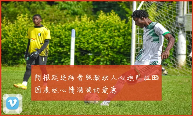 阿根廷逆转晋级激动人心迪巴拉晒图表达心情满满的爱意