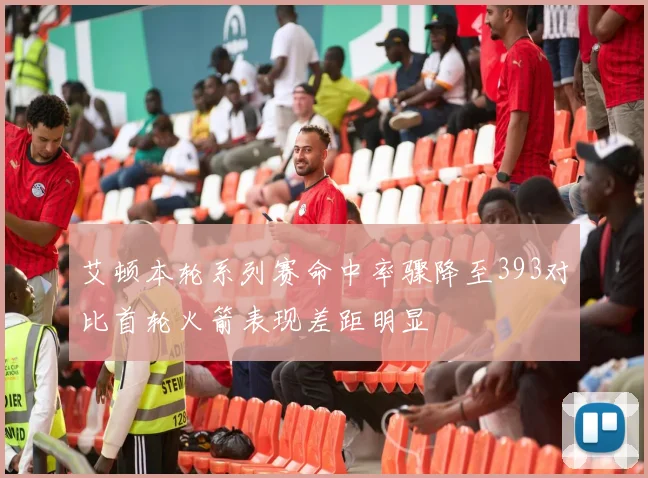 艾顿本轮系列赛命中率骤降至393对比首轮火箭表现差距明显