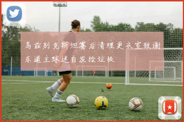 乌兹别克斯坦赛后清理更衣室致谢东道主球迷自发捡垃圾