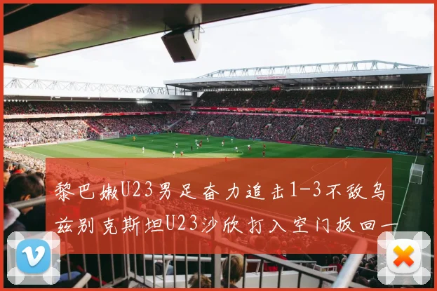 黎巴嫩U23男足奋力追击1-3不敌乌兹别克斯坦U23沙欣打入空门扳回一城