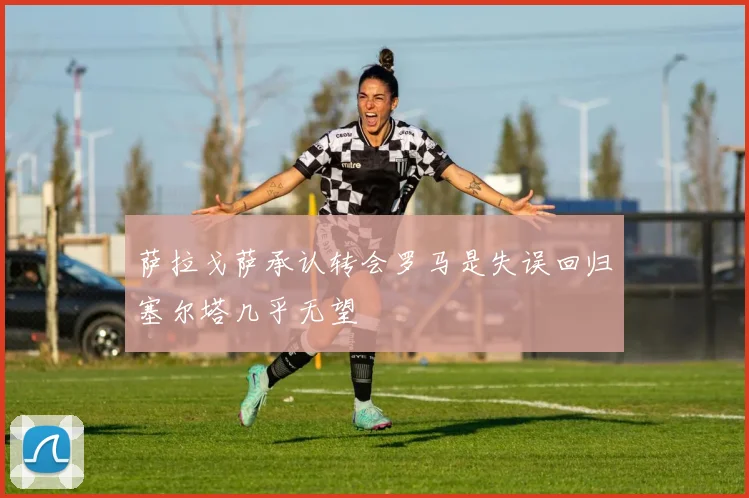 萨拉戈萨承认转会罗马是失误回归塞尔塔几乎无望