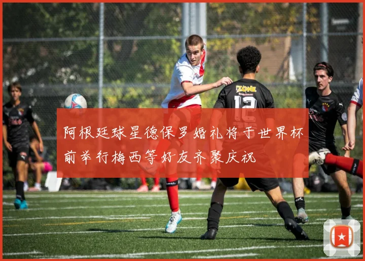阿根廷球星德保罗婚礼将于世界杯前举行梅西等好友齐聚庆祝