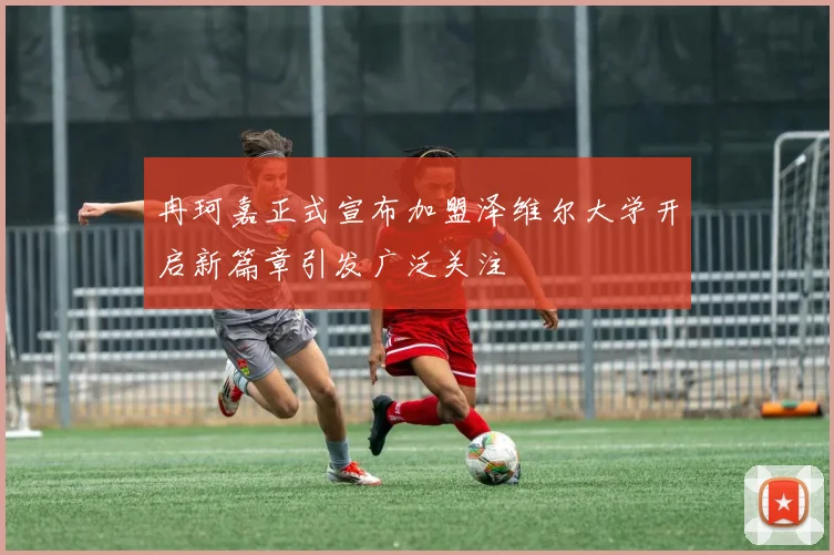冉珂嘉正式宣布加盟泽维尔大学开启新篇章引发广泛关注
