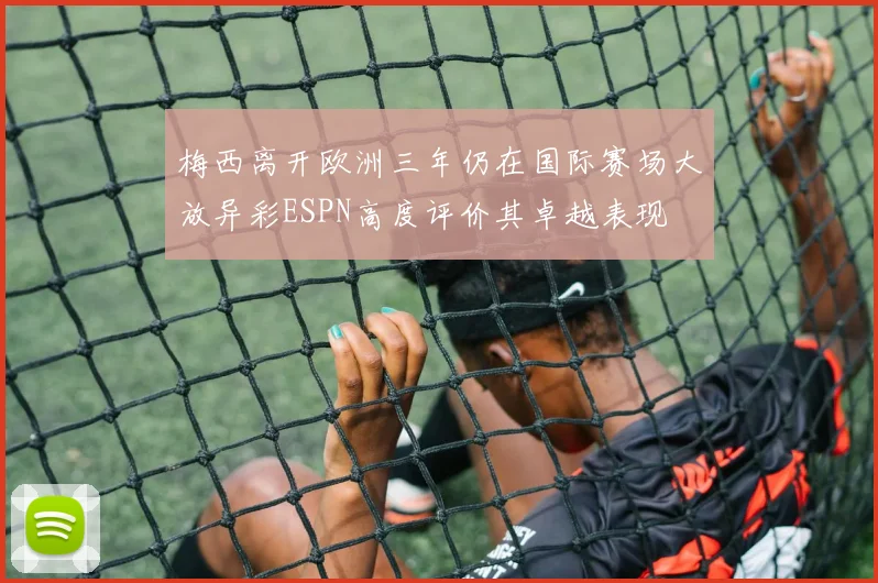 梅西离开欧洲三年仍在国际赛场大放异彩ESPN高度评价其卓越表现