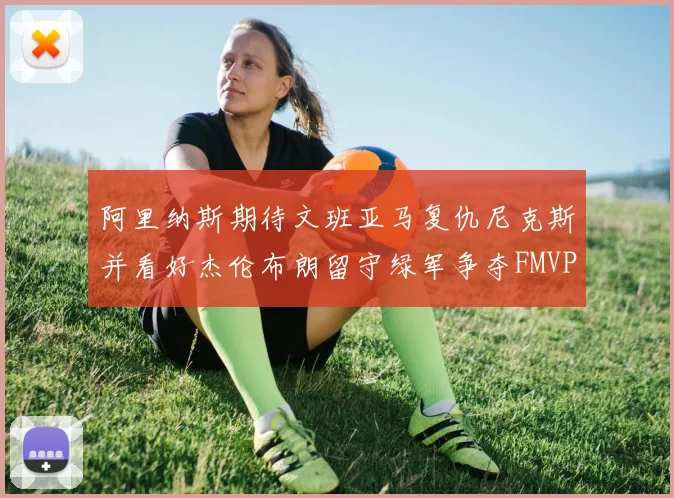 阿里纳斯期待文班亚马复仇尼克斯并看好杰伦布朗留守绿军争夺FMVP