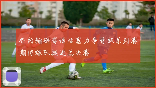 乔约翰逊寄语活塞力争晋级系列赛期待球队挺进总决赛