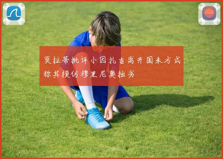 莫拉蒂批评小因扎吉离开国米方式称其模仿穆里尼奥拙劣