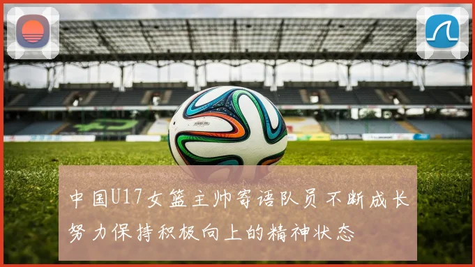 中国U17女篮主帅寄语队员不断成长努力保持积极向上的精神状态