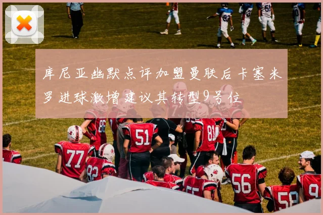 库尼亚幽默点评加盟曼联后卡塞米罗进球激增建议其转型9号位