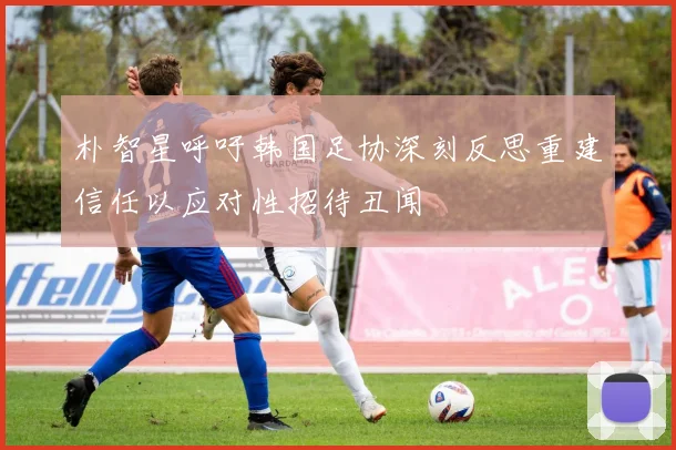 朴智星呼吁韩国足协深刻反思重建信任以应对性招待丑闻