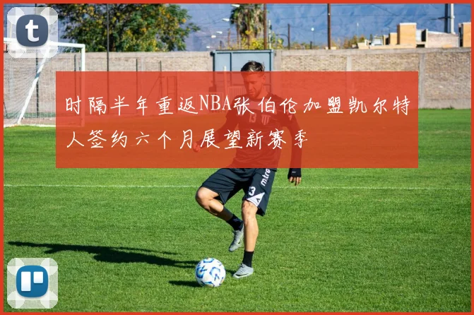 时隔半年重返NBA张伯伦加盟凯尔特人签约六个月展望新赛季