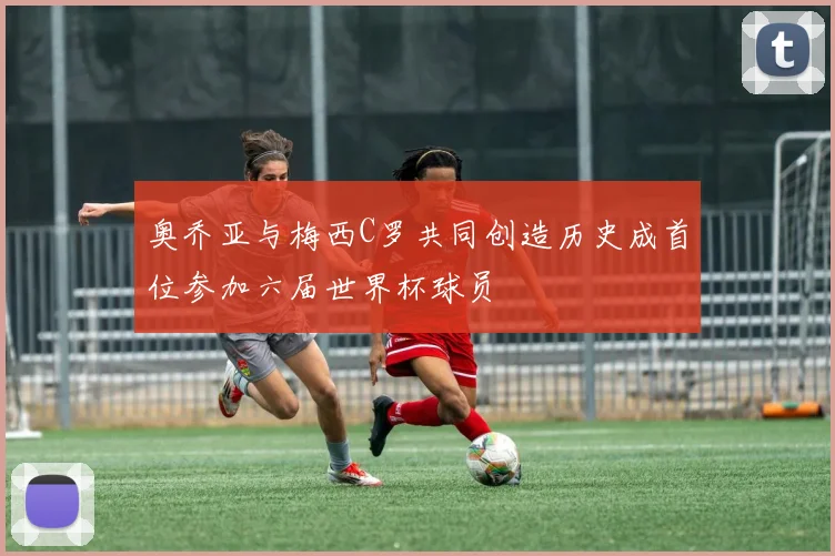 奥乔亚与梅西C罗共同创造历史成首位参加六届世界杯球员