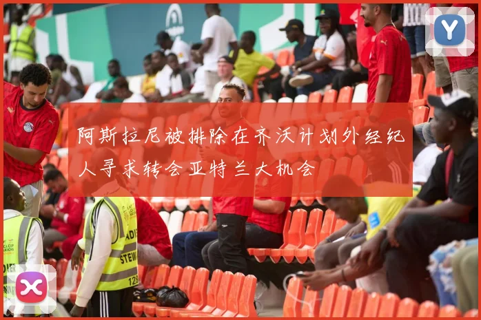 阿斯拉尼被排除在齐沃计划外经纪人寻求转会亚特兰大机会