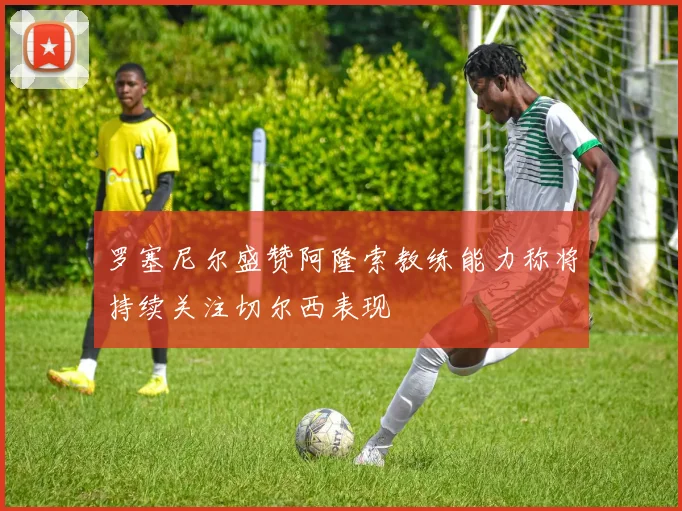 罗塞尼尔盛赞阿隆索教练能力称将持续关注切尔西表现